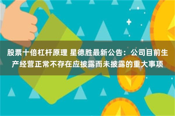 股票十倍杠杆原理 星德胜最新公告：公司目前生产经营正常不存在应披露而未披露的重大事项
