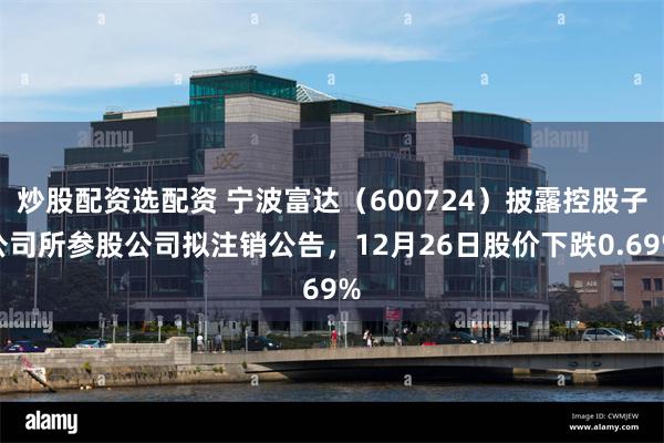 炒股配资选配资 宁波富达（600724）披露控股子公司所参股公司拟注销公告，12月26日股价下跌0.69%