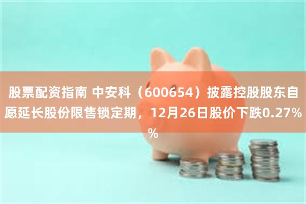股票配资指南 中安科(600654)披露控股股东自愿延长股份限售锁定期,12月26日股价下跌0.27%