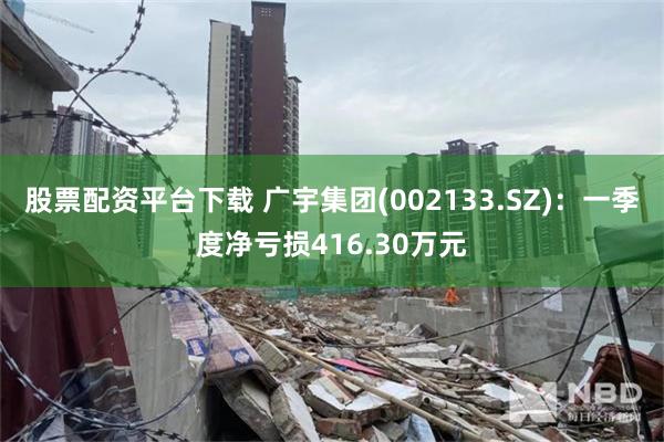 股票配资平台下载 广宇集团(002133.SZ)：一季度净亏损416.30万元