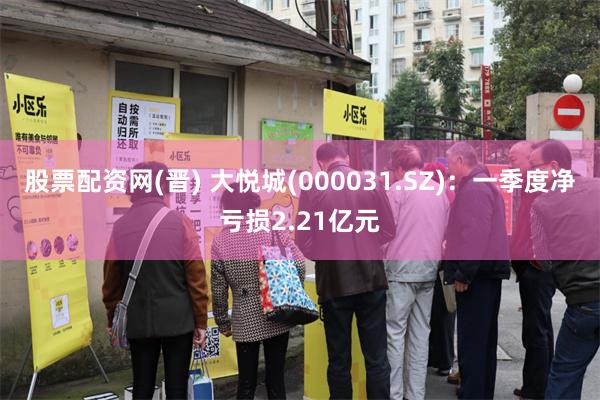 股票配资网(晋) 大悦城(000031.SZ)：一季度净亏损2.21亿元