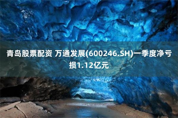 青岛股票配资 万通发展(600246.SH)一季度净亏损1.12亿元