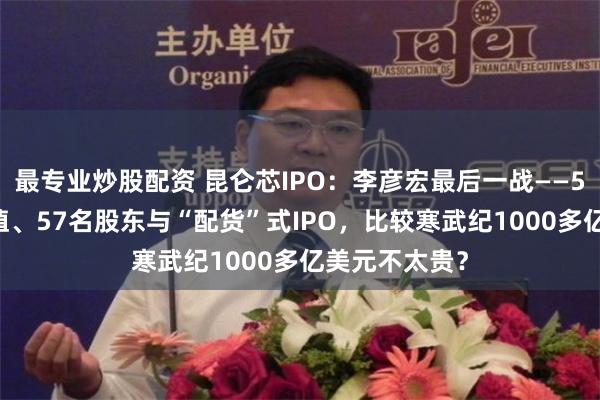 最专业炒股配资 昆仑芯IPO：李彦宏最后一战——500亿美元估值、57名股东与“配货”式IPO，比较寒武纪1000多亿美元不太贵？
