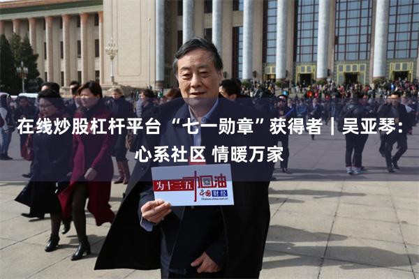 在线炒股杠杆平台 “七一勋章”获得者|吴亚琴:心系社区 情暖万家