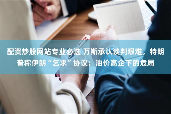配资炒股网站专业必选 万斯承认谈判艰难，特朗普称伊朗“乞求”协议：油价高企下的危局