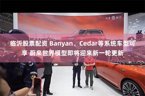 临沂股票配资 Banyan、Cedar等系统车型可享 蔚来世界模型即将迎来新一轮更新