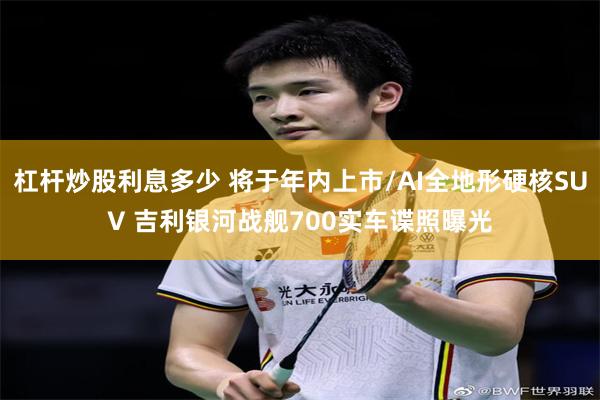 杠杆炒股利息多少 将于年内上市/AI全地形硬核SUV 吉利银河战舰700实车谍照曝光