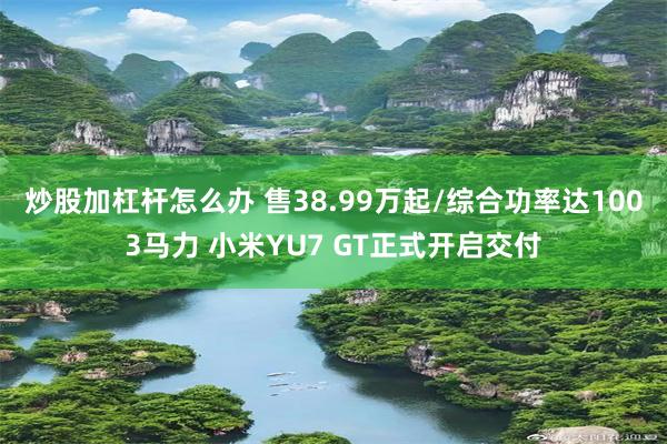 炒股加杠杆怎么办 售38.99万起/综合功率达1003马力 小米YU7 GT正式开启交付