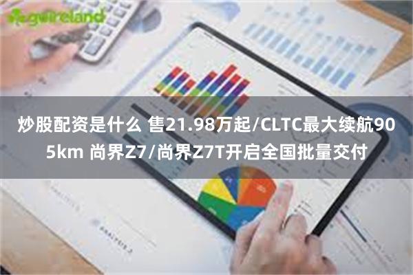炒股配资是什么 售21.98万起/CLTC最大续航905km 尚界Z7/尚界Z7T开启全国批量交付