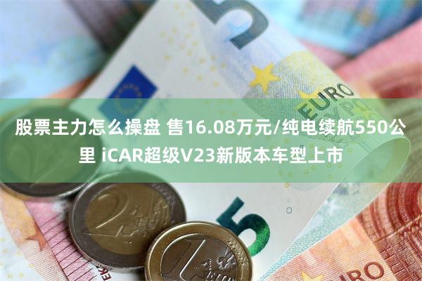 股票主力怎么操盘 售16.08万元/纯电续航550公里 iCAR超级V23新版本车型上市
