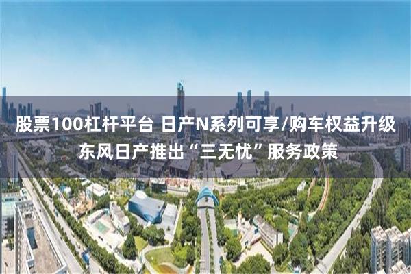 股票100杠杆平台 日产N系列可享/购车权益升级 东风日产推出“三无忧”服务政策