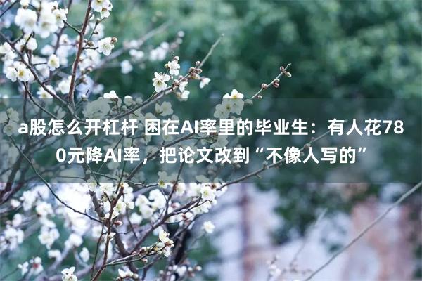 a股怎么开杠杆 困在AI率里的毕业生：有人花780元降AI率，把论文改到“不像人写的”