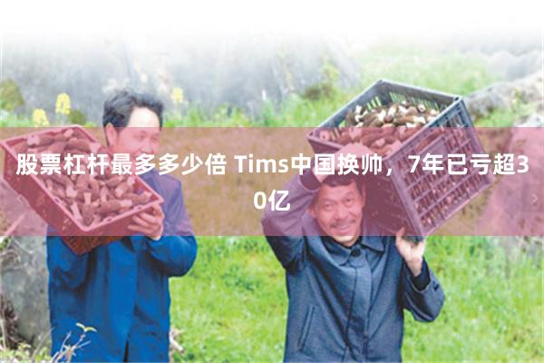 股票杠杆最多多少倍 Tims中国换帅，7年已亏超30亿