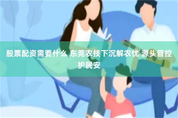 股票配资需要什么 东莞农技下沉解农忧 源头管控护民安