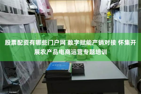 股票配资有哪些门户网 数字赋能产销对接 怀集开展农产品电商运营专题培训