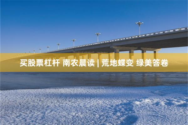 买股票杠杆 南农晨读 | 荒地蝶变 绿美答卷