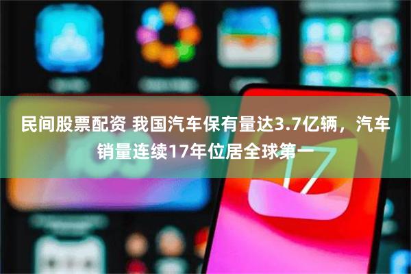 民间股票配资 我国汽车保有量达3.7亿辆，汽车销量连续17年位居全球第一