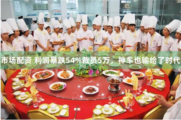 市场配资 利润暴跌54%裁员5万，神车也输给了时代