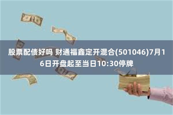 股票配债好吗 财通福鑫定开混合(501046)7月16日开盘起至当日10:30停牌