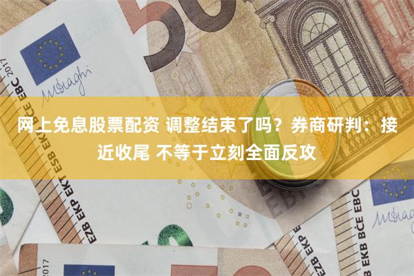 网上免息股票配资 调整结束了吗？券商研判：接近收尾 不等于立刻全面反攻