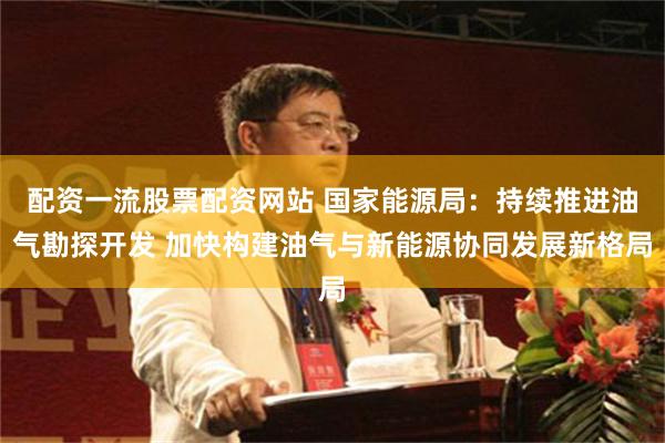 配资一流股票配资网站 国家能源局：持续推进油气勘探开发 加快构建油气与新能源协同发展新格局