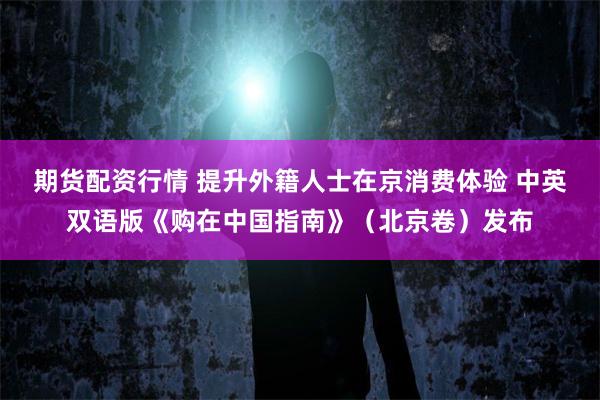 期货配资行情 提升外籍人士在京消费体验 中英双语版《购在中国指南》(北京卷)发布