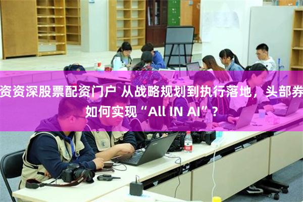配资资深股票配资门户 从战略规划到执行落地，头部券商如何实现“All IN AI”？