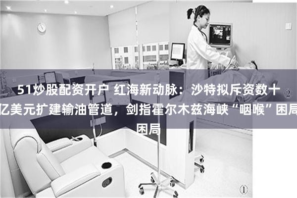 51炒股配资开户 红海新动脉:沙特拟斥资数十亿美元扩建输油管道,剑指霍尔木兹海峡“咽喉”困局