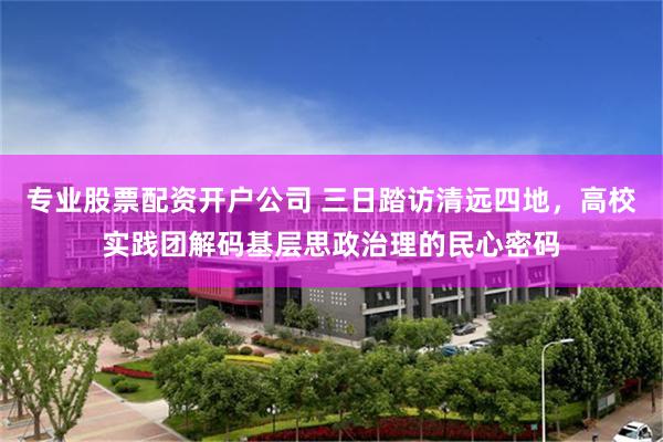 专业股票配资开户公司 三日踏访清远四地,高校实践团解码基层思政治理的民心密码