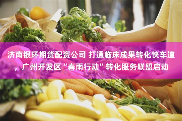 济南银环期货配资公司 打通临床成果转化快车道,广州开发区“春雨行动”转化服务联盟启动