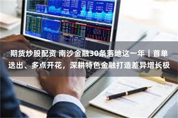 期货炒股配资 南沙金融30条落地这一年｜首单迭出、多点开花，深耕特色金融打造差异增长极