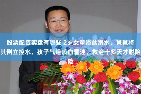 股票配资实盘有哪些 2岁女童浴盆溺水，爸爸将其倒立控水，孩子气道喷血昏迷，救治十多天才脱险