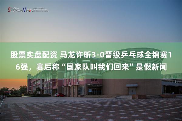 股票实盘配资 马龙许昕3-0晋级乒乓球全锦赛16强，赛后称“国家队叫我们回来”是假新闻