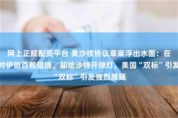 网上正规配资平台 美沙核协议草案浮出水面：在核问题上对伊朗百般阻挠，却给沙特开绿灯，美国“双标”引发强烈质疑