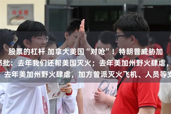 股票的杠杆 加拿大美国“对呛”！特朗普威胁加征“山火税”，加省长怒批：去年我们还帮美国灭火；去年美加州野火肆虐，加方曾派灭火飞机、人员等支援