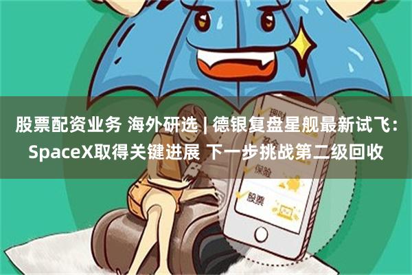 股票配资业务 海外研选 | 德银复盘星舰最新试飞：SpaceX取得关键进展 下一步挑战第二级回收