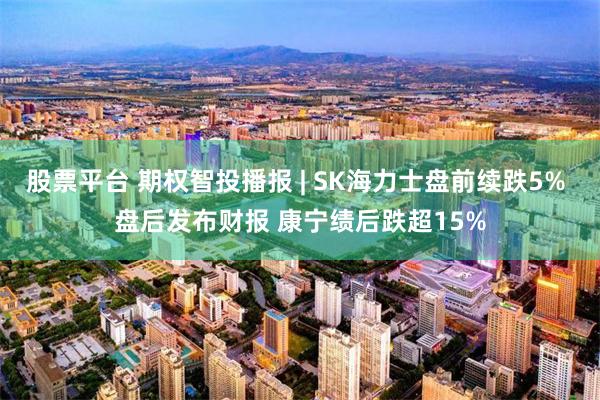 股票平台 期权智投播报 | SK海力士盘前续跌5% 盘后发布财报 康宁绩后跌超15%