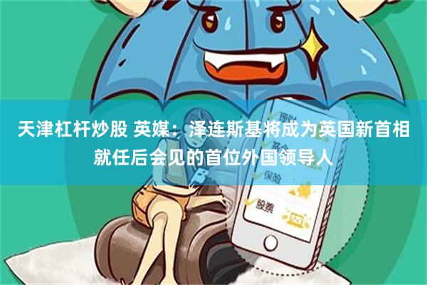 天津杠杆炒股 英媒：泽连斯基将成为英国新首相就任后会见的首位外国领导人