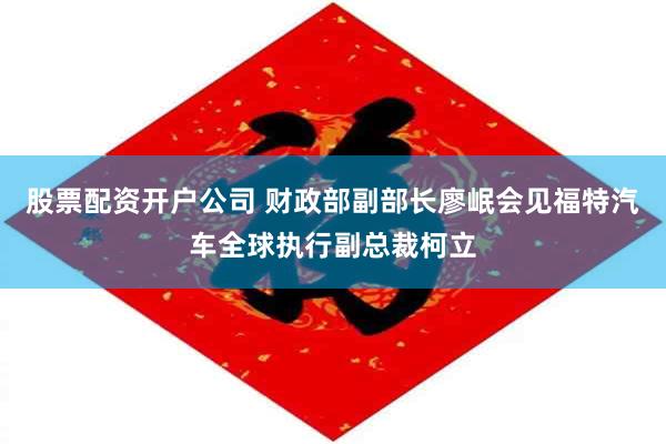 股票配资开户公司 财政部副部长廖岷会见福特汽车全球执行副总裁柯立