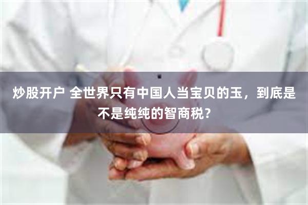 炒股开户 全世界只有中国人当宝贝的玉,到底是不是纯纯的智商税?