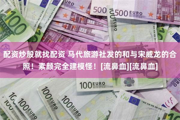 配资炒股就找配资 马代旅游社发的和与宋威龙的合照！素颜完全建模怪！[流鼻血][流鼻血]