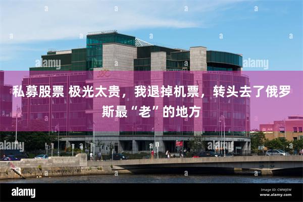 私募股票 极光太贵,我退掉机票,转头去了俄罗斯最“老”的地方