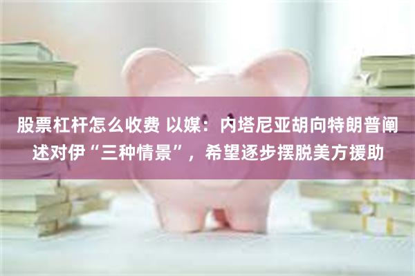 股票杠杆怎么收费 以媒:内塔尼亚胡向特朗普阐述对伊“三种情景”,希望逐步摆脱美方援助