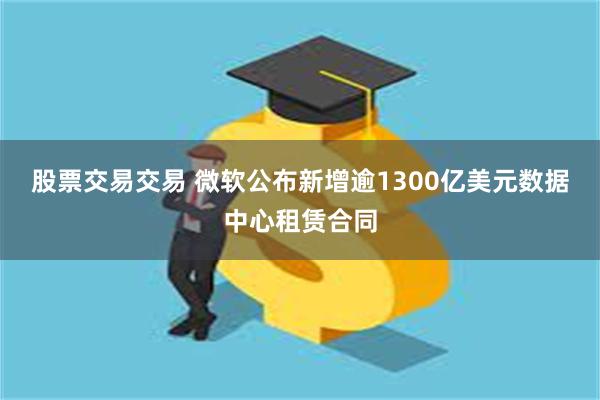 股票交易交易 微软公布新增逾1300亿美元数据中心租赁合同