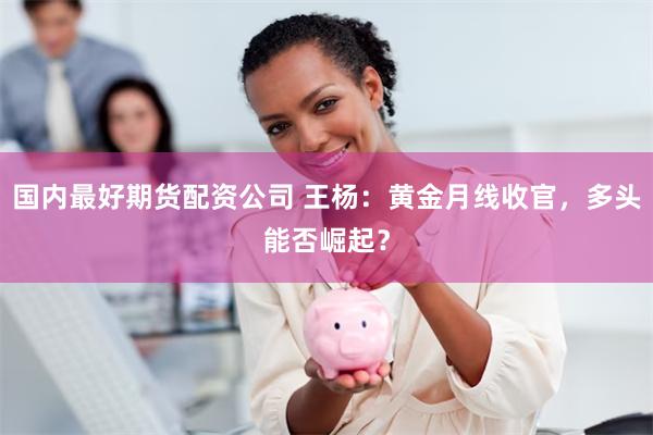 国内最好期货配资公司 王杨：黄金月线收官，多头能否崛起？