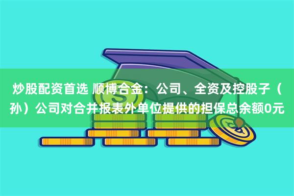 炒股配资首选 顺博合金：公司、全资及控股子（孙）公司对合并报表外单位提供的担保总余额0元