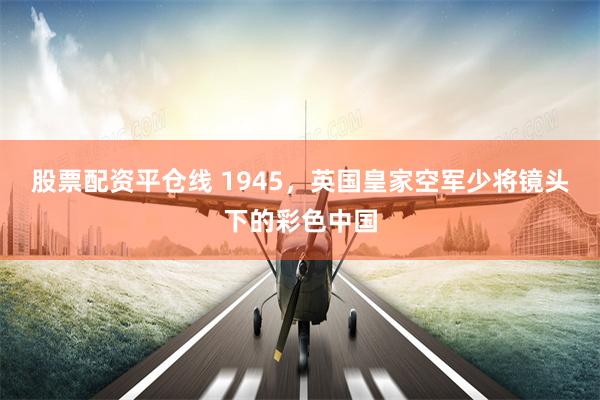 股票配资平仓线 1945，英国皇家空军少将镜头下的彩色中国