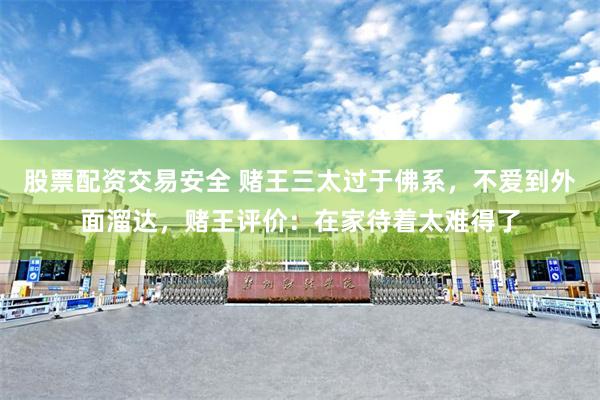 股票配资交易安全 赌王三太过于佛系，不爱到外面溜达，赌王评价：在家待着太难得了
