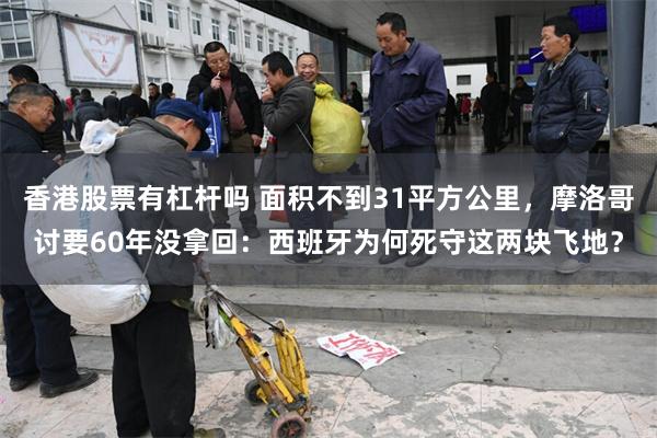 香港股票有杠杆吗 面积不到31平方公里，摩洛哥讨要60年没拿回：西班牙为何死守这两块飞地？
