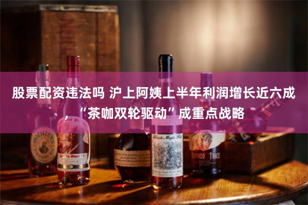 股票配资违法吗 沪上阿姨上半年利润增长近六成，“茶咖双轮驱动”成重点战略